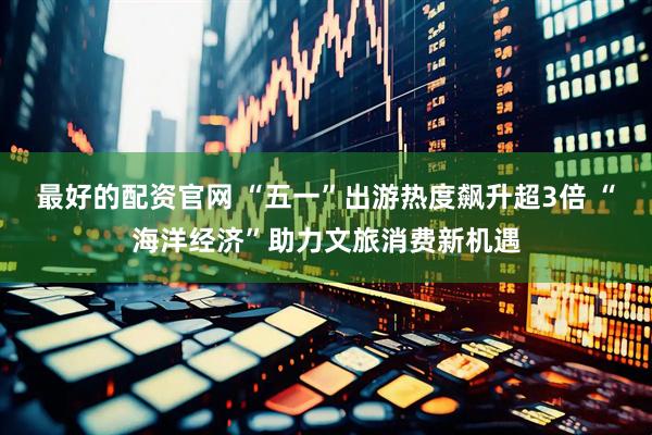 最好的配资官网 “五一”出游热度飙升超3倍 “海洋经济”助力文旅消费新机遇