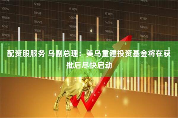 配资股服务 乌副总理：美乌重建投资基金将在获批后尽快启动