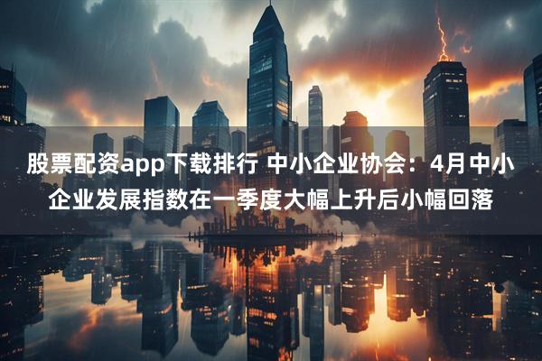 股票配资app下载排行 中小企业协会：4月中小企业发展指数在一季度大幅上升后小幅回落